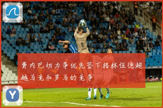 费内巴切力争优先签下格林伍德超越马竞和罗马的竞争