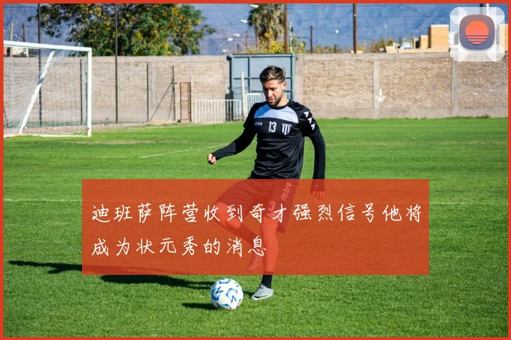 迪班萨阵营收到奇才强烈信号他将成为状元秀的消息