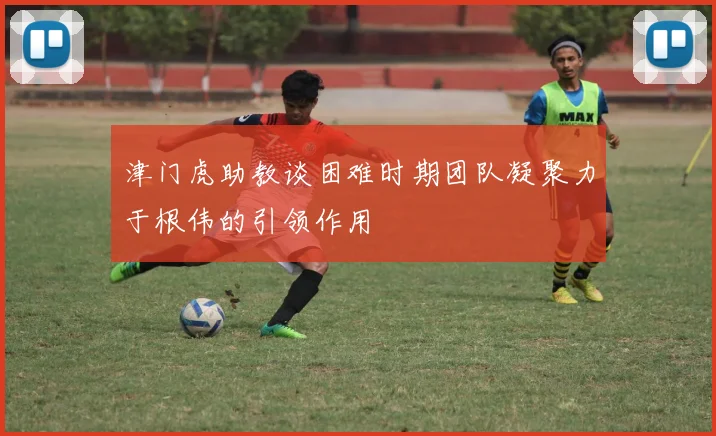 津门虎助教谈困难时期团队凝聚力于根伟的引领作用