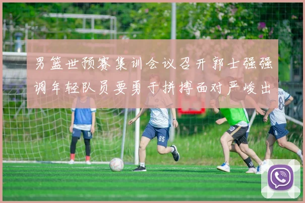 男篮世预赛集训会议召开郭士强强调年轻队员要勇于拼搏面对严峻出线形势