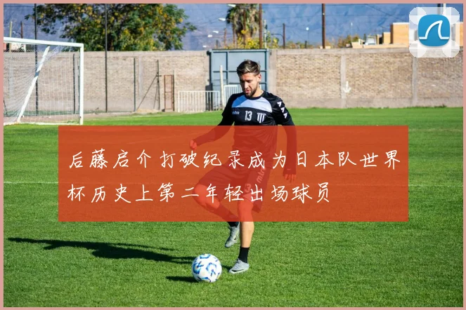 后藤启介打破纪录成为日本队世界杯历史上第二年轻出场球员