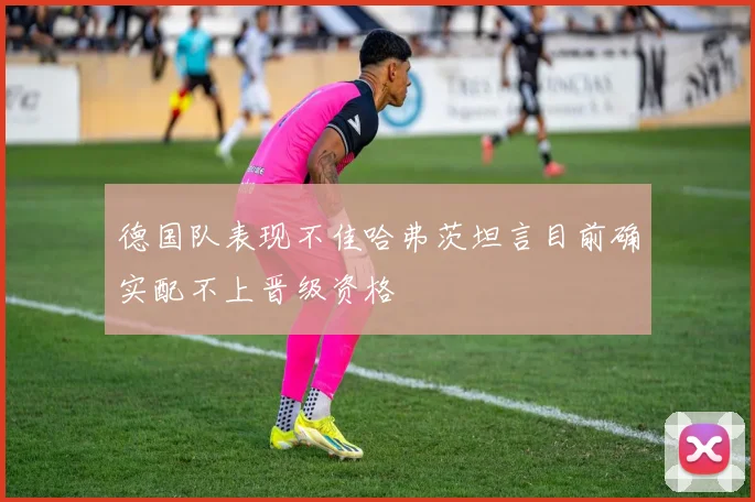 德国队表现不佳哈弗茨坦言目前确实配不上晋级资格