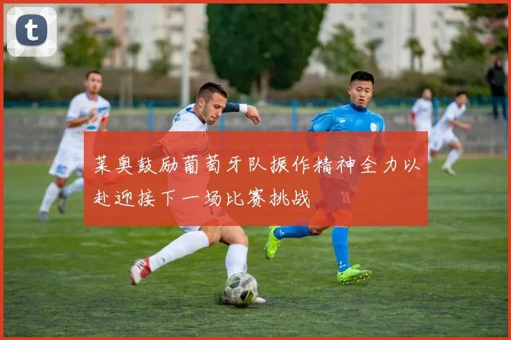 莱奥鼓励葡萄牙队振作精神全力以赴迎接下一场比赛挑战