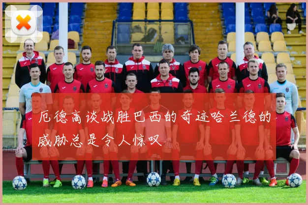 厄德高谈战胜巴西的奇迹哈兰德的威胁总是令人惊叹