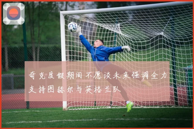 奇克度假期间不愿谈未来强调全力支持图赫尔与英格兰队