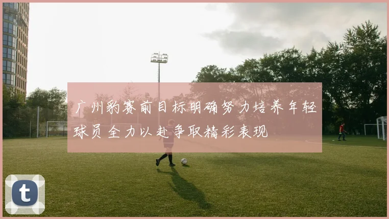 广州豹赛前目标明确努力培养年轻球员全力以赴争取精彩表现