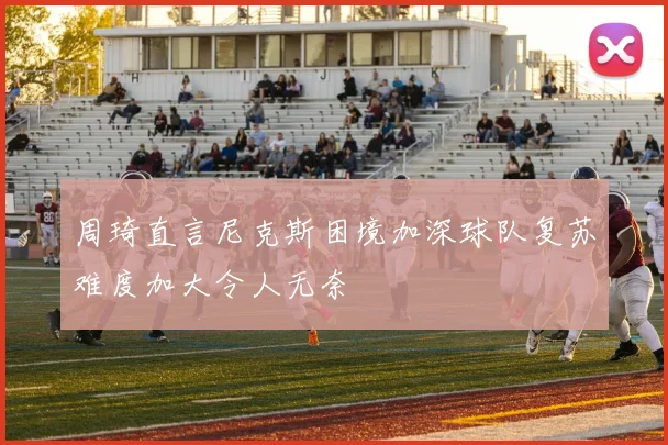 周琦直言尼克斯困境加深球队复苏难度加大令人无奈