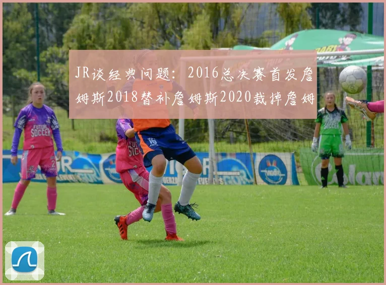 JR谈经典问题：2016总决赛首发詹姆斯2018替补詹姆斯2020裁掉詹姆斯的背后故事