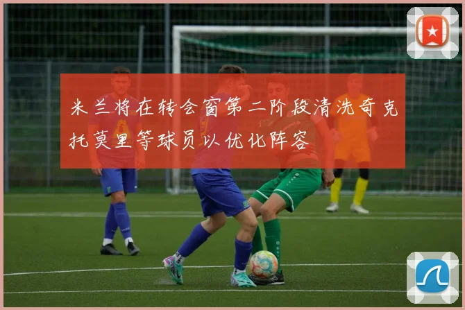 米兰将在转会窗第二阶段清洗奇克托莫里等球员以优化阵容