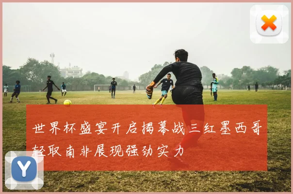 世界杯盛宴开启揭幕战三红墨西哥轻取南非展现强劲实力